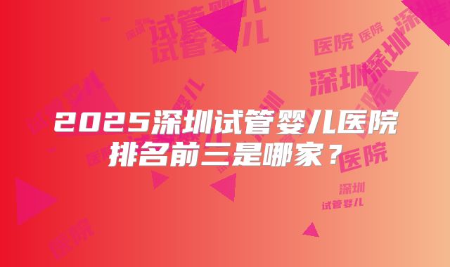 2025深圳试管婴儿医院排名前三是哪家？