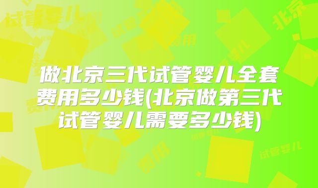 做北京三代试管婴儿全套费用多少钱(北京做第三代试管婴儿需要多少钱)