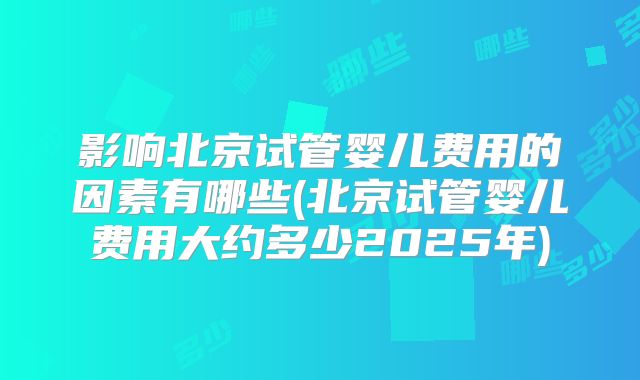 影响北京试管婴儿费用的因素有哪些(北京试管婴儿费用大约多少2025年)