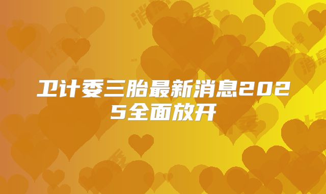 卫计委三胎最新消息2025全面放开