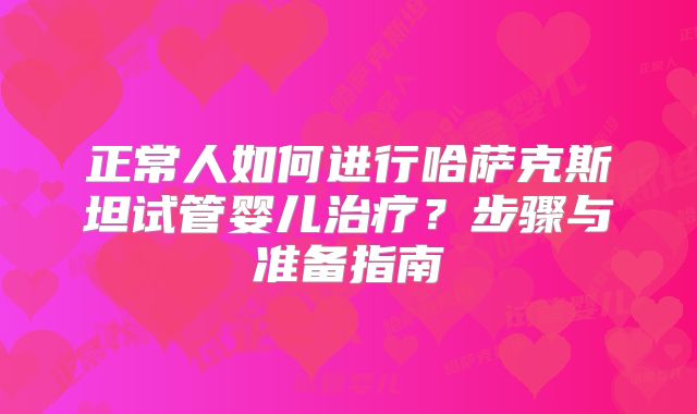 正常人如何进行哈萨克斯坦试管婴儿治疗？步骤与准备指南
