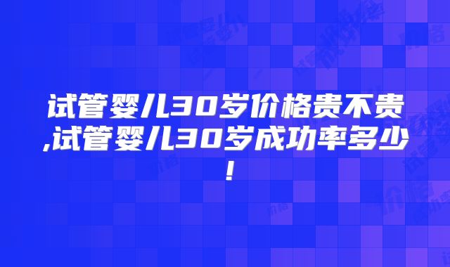 试管婴儿30岁价格贵不贵,试管婴儿30岁成功率多少！