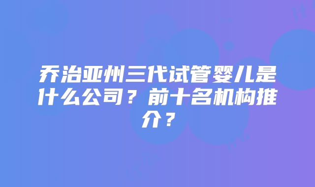 乔治亚州三代试管婴儿是什么公司?前十名机构推介?