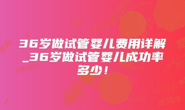 36岁做试管婴儿费用详解_36岁做试管婴儿成功率多少！