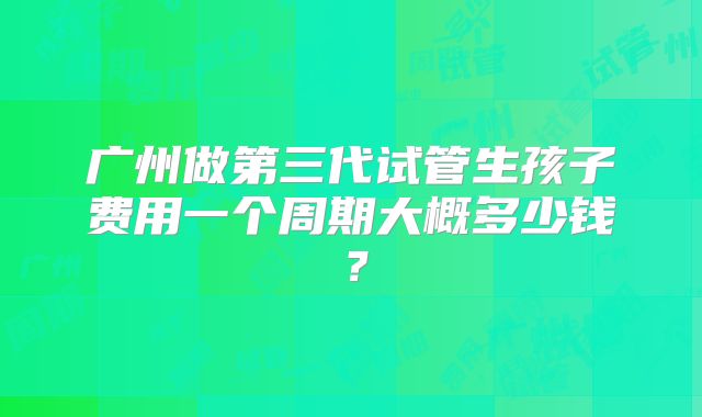 广州做第三代试管生孩子费用一个周期大概多少钱?