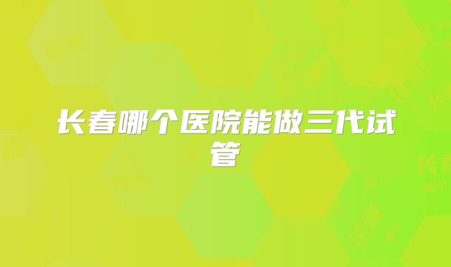 长春哪个医院能做三代试管