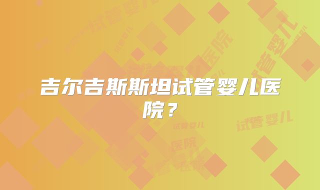 吉尔吉斯斯坦试管婴儿医院？