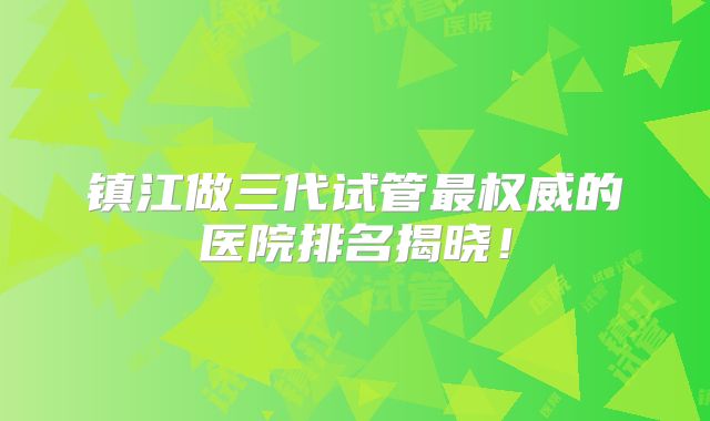 镇江做三代试管最权威的医院排名揭晓！