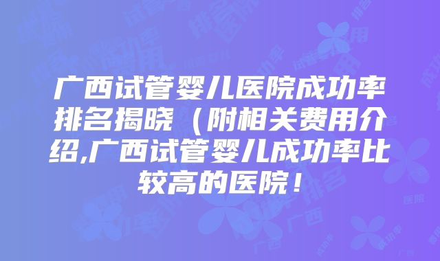 广西试管婴儿医院成功率排名揭晓(附相关费用介绍,广西试管婴儿成功率比较高的医院!