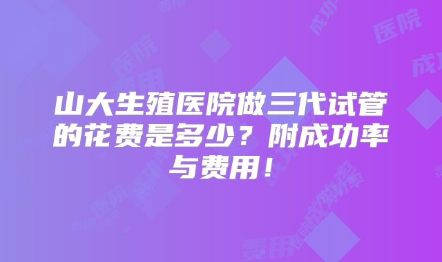山大生殖医院做三代试管的花费是多少？附成功率与费用！