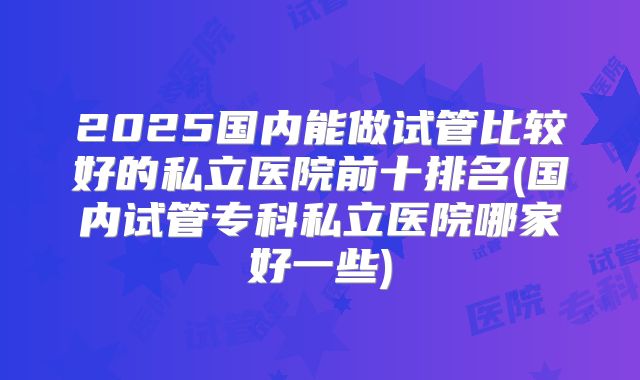 2025国内能做试管比较好的私立医院前十排名(国内试管专科私立医院哪家好一些)