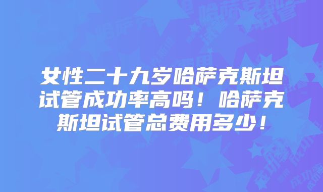 女性二十九岁哈萨克斯坦试管成功率高吗！哈萨克斯坦试管总费用多少！
