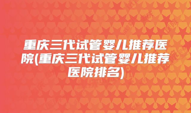 重庆三代试管婴儿推荐医院(重庆三代试管婴儿推荐医院排名)