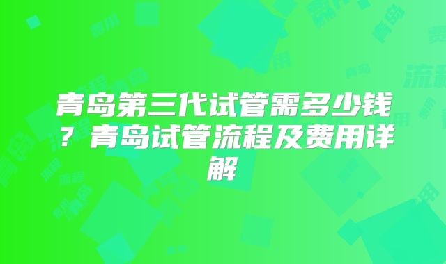 青岛第三代试管需多少钱？青岛试管流程及费用详解