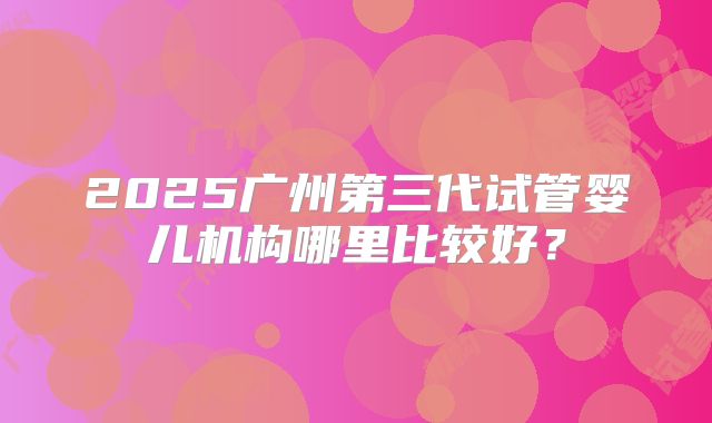 2025广州第三代试管婴儿机构哪里比较好？