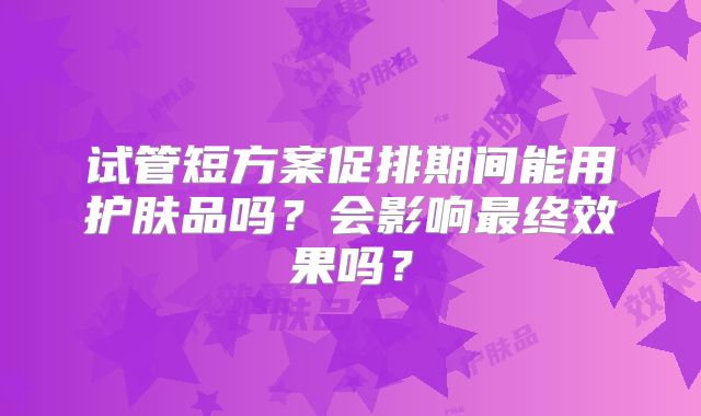 试管短方案促排期间能用护肤品吗？会影响最终效果吗？