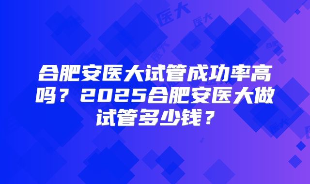合肥安医大试管成功率高吗？2025合肥安医大做试管多少钱？