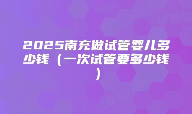 2025南充做试管婴儿多少钱（一次试管要多少钱）