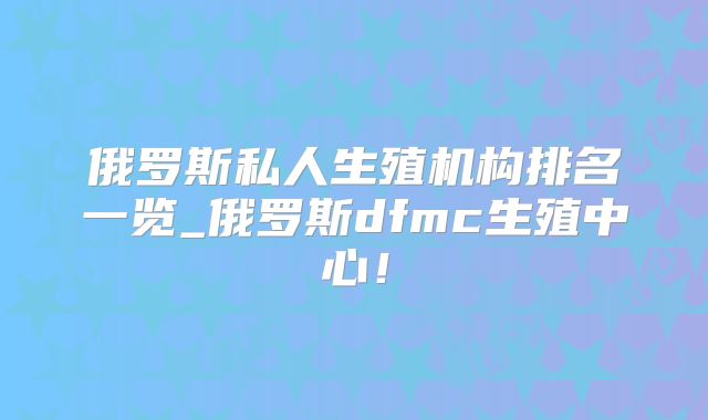 俄罗斯私人生殖机构排名一览_俄罗斯dfmc生殖中心!