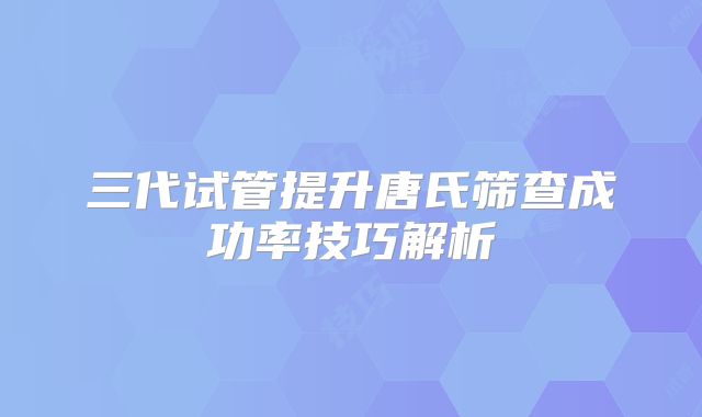 三代试管提升唐氏筛查成功率技巧解析