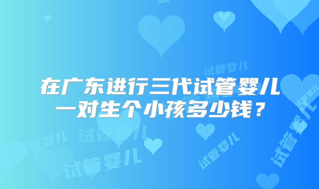 在广东进行三代试管婴儿一对生个小孩多少钱?