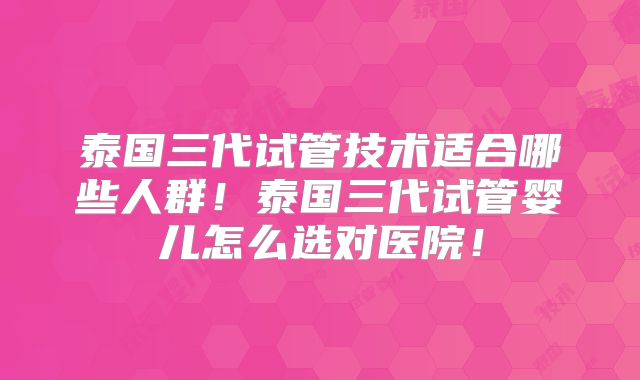 泰国三代试管技术适合哪些人群!泰国三代试管婴儿怎么选对医院!
