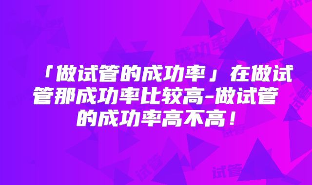 「做试管的成功率」在做试管那成功率比较高-做试管的成功率高不高!