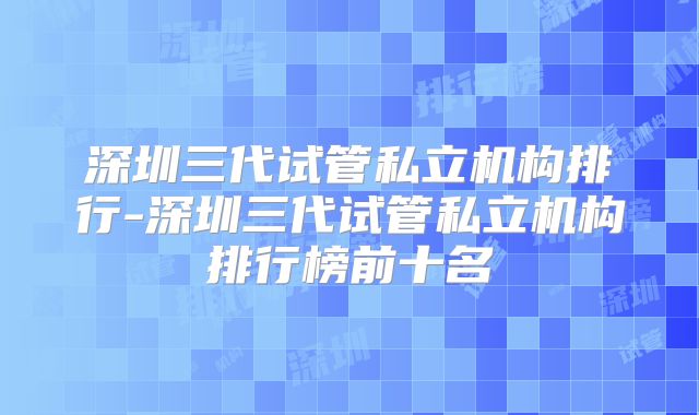 深圳三代试管私立机构排行-深圳三代试管私立机构排行榜前十名