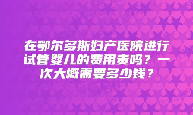 在鄂尔多斯妇产医院进行试管婴儿的费用贵吗？一次大概需要多少钱？