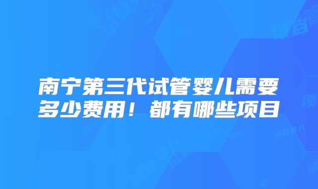 南宁第三代试管婴儿需要多少费用！都有哪些项目