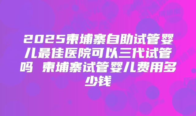 2025柬埔寨自助试管婴儿最佳医院可以三代试管吗 柬埔寨试管婴儿费用多少钱