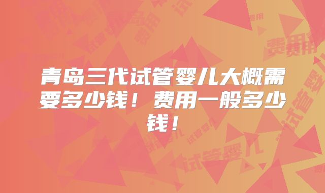 青岛三代试管婴儿大概需要多少钱!费用一般多少钱!