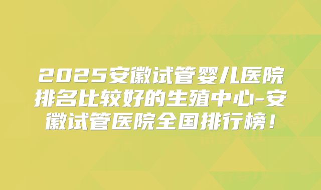 2025安徽试管婴儿医院排名比较好的生殖中心-安徽试管医院全国排行榜！
