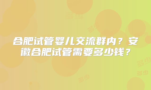 合肥试管婴儿交流群内？安徽合肥试管需要多少钱？