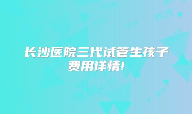 长沙医院三代试管生孩子费用详情!