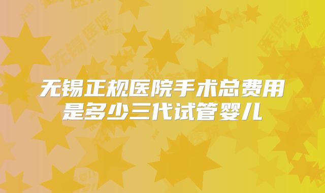 无锡正规医院手术总费用是多少三代试管婴儿