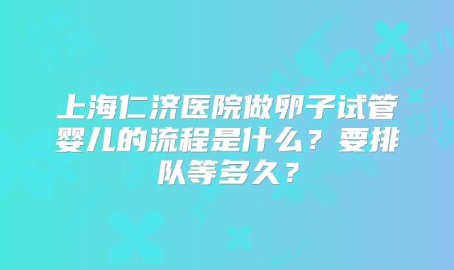 上海仁济医院做卵子试管婴儿的流程是什么？要排队等多久？