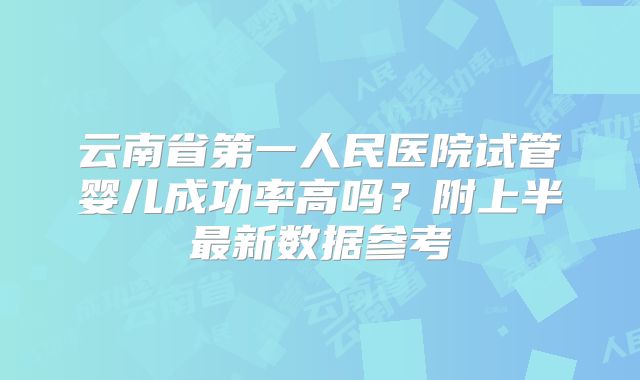 云南省第一人民医院试管婴儿成功率高吗？附上半最新数据参考