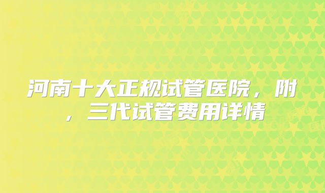 河南十大正规试管医院，附，三代试管费用详情