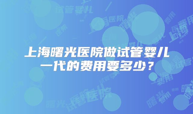 上海曙光医院做试管婴儿一代的费用要多少?