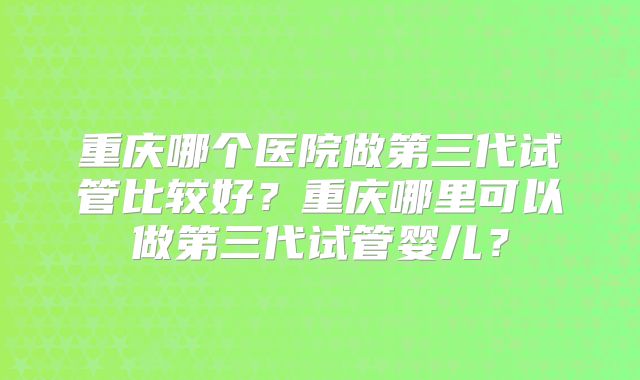 重庆哪个医院做第三代试管比较好？重庆哪里可以做第三代试管婴儿？