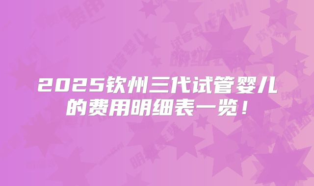 2025钦州三代试管婴儿的费用明细表一览!