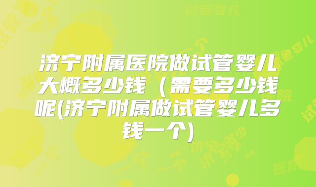 济宁附属医院做试管婴儿大概多少钱（需要多少钱呢(济宁附属做试管婴儿多钱一个)