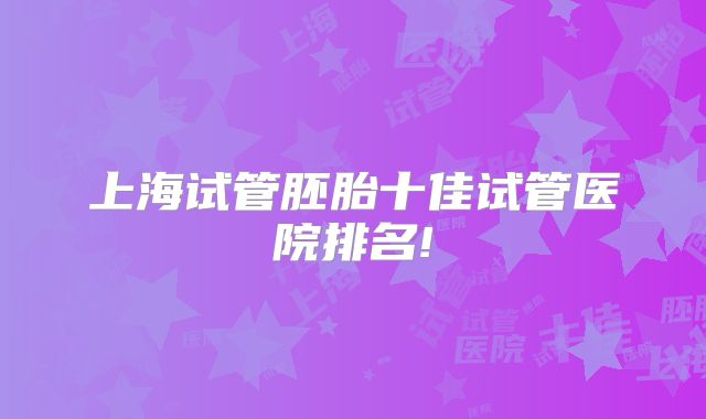 上海试管胚胎十佳试管医院排名!