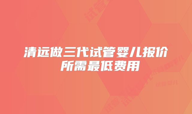 清远做三代试管婴儿报价 所需最低费用