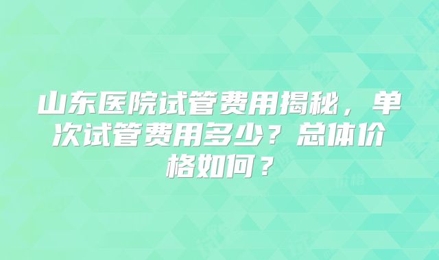 山东医院试管费用揭秘，单次试管费用多少？总体价格如何？