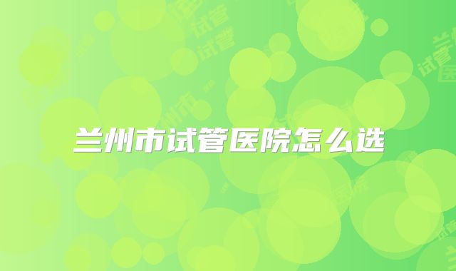 兰州市试管医院怎么选