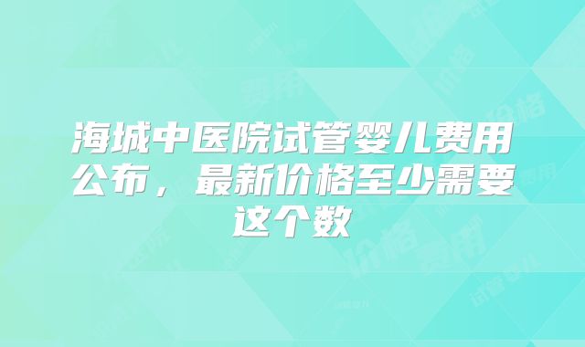 海城中医院试管婴儿费用公布，最新价格至少需要这个数