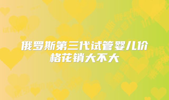 俄罗斯第三代试管婴儿价格花销大不大