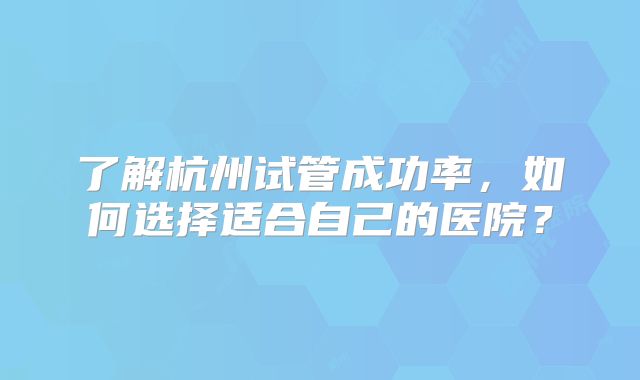了解杭州试管成功率，如何选择适合自己的医院？